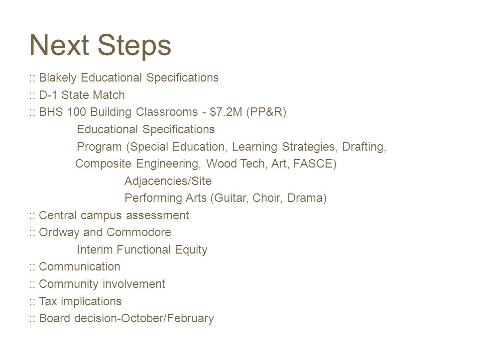 Next Steps :: Blakely Educational Specifications :: D-1 State Match :: BHS 100 Building Classrooms - $7.2M (PP&R) Educational Specifications Program (Special Education, Learning Strategies, Drafting, Composite Engineering, Wood Tech, Art, FASCE) Adjacencies/Site Performing Arts (Guitar, Choir, Drama) :: Central campus assessment :: Ordway and Commodore Interim Functional Equity :: Communication :: Community involvement :: Tax implications :: Board decision-October/February