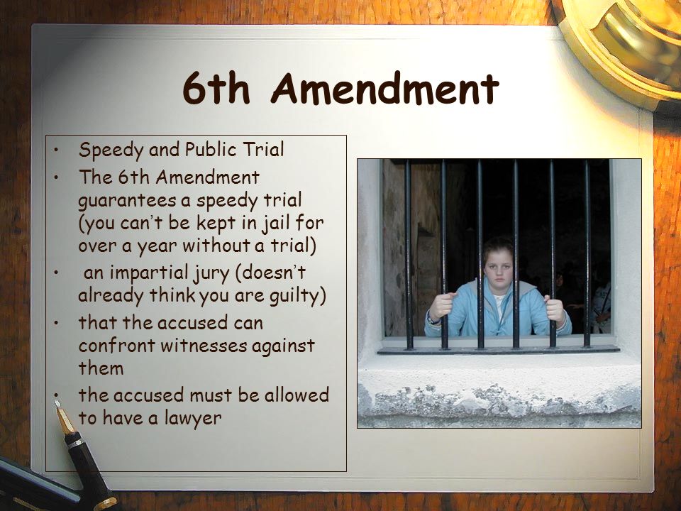 6th Amendment Speedy and Public Trial The 6th Amendment guarantees a speedy trial (you can ’ t be kept in jail for over a year without a trial) an impartial jury (doesn ’ t already think you are guilty) that the accused can confront witnesses against them the accused must be allowed to have a lawyer
