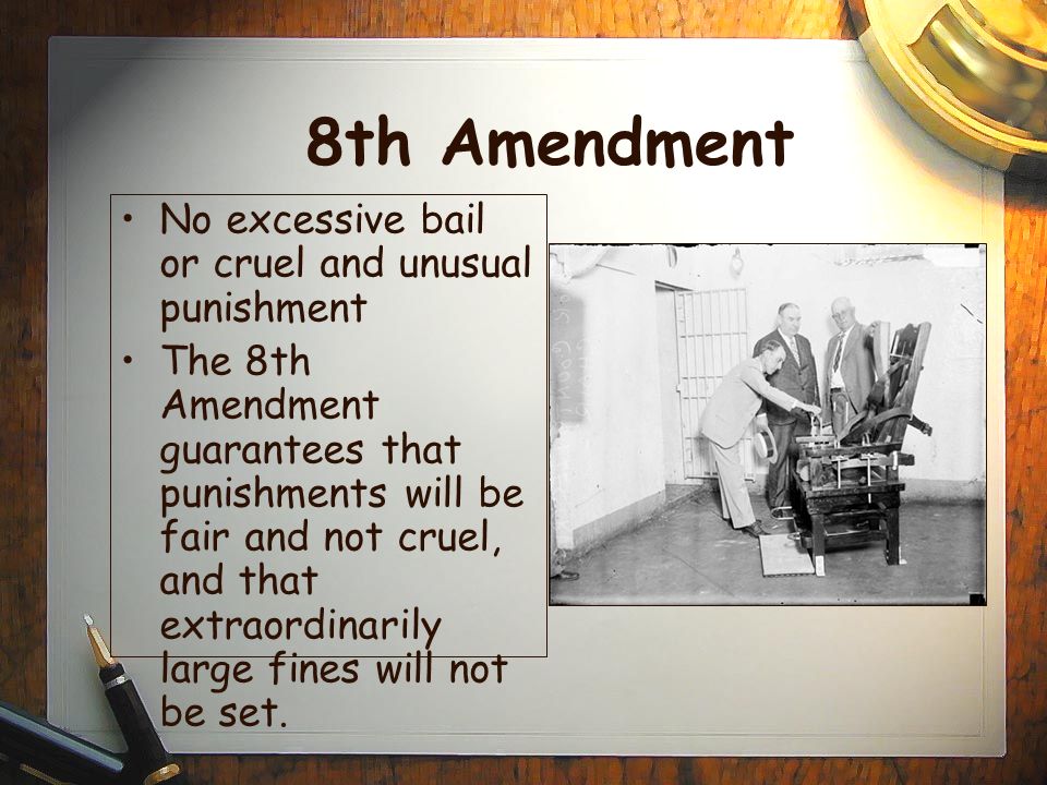 8th Amendment No excessive bail or cruel and unusual punishment The 8th Amendment guarantees that punishments will be fair and not cruel, and that extraordinarily large fines will not be set.