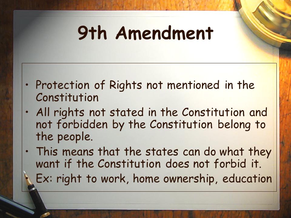 9th Amendment Protection of Rights not mentioned in the Constitution All rights not stated in the Constitution and not forbidden by the Constitution belong to the people.