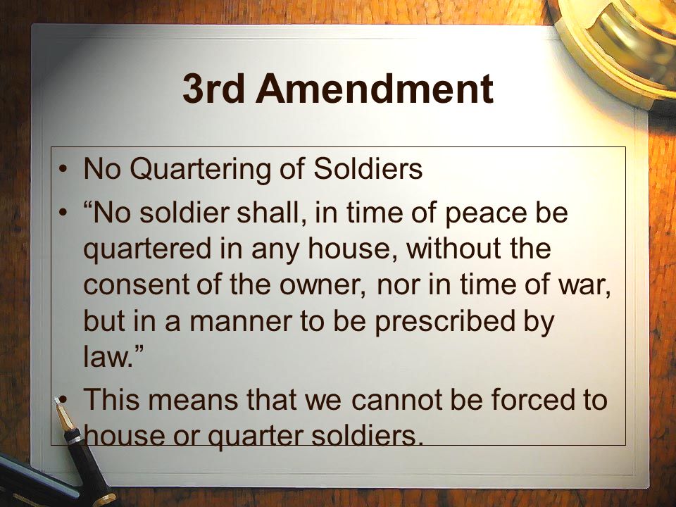 3rd Amendment No Quartering of Soldiers No soldier shall, in time of peace be quartered in any house, without the consent of the owner, nor in time of war, but in a manner to be prescribed by law. This means that we cannot be forced to house or quarter soldiers.
