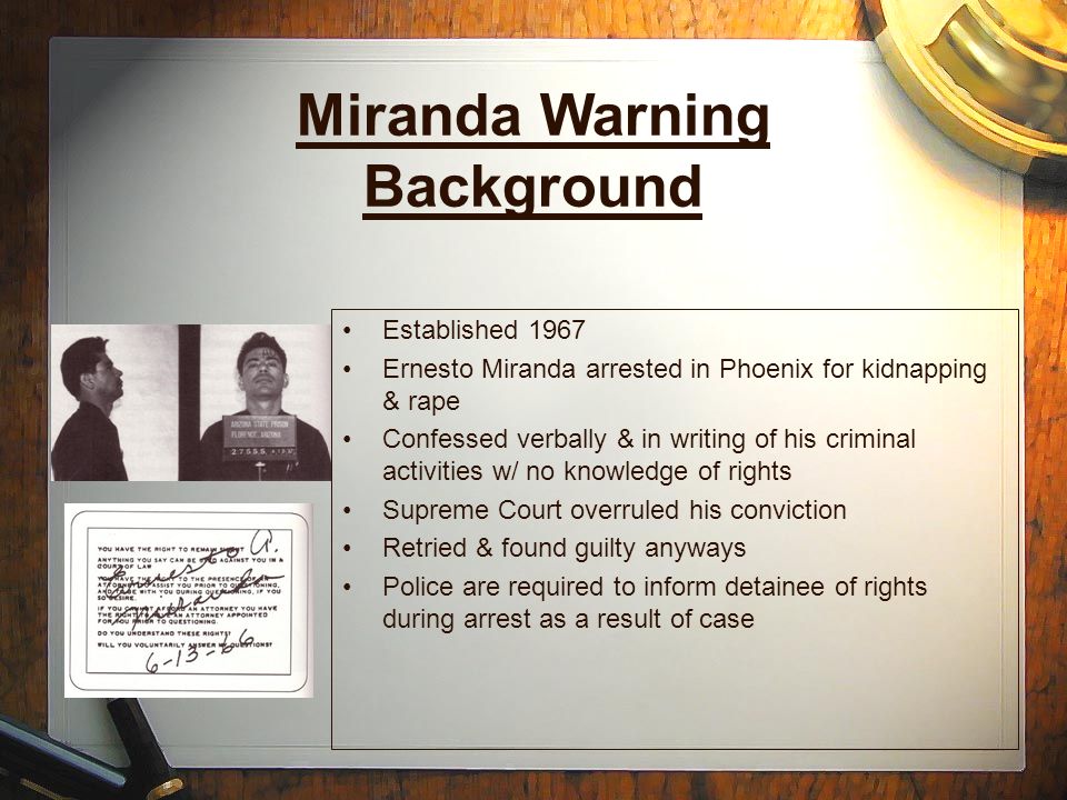 Miranda Warning Background Established 1967 Ernesto Miranda arrested in Phoenix for kidnapping & rape Confessed verbally & in writing of his criminal activities w/ no knowledge of rights Supreme Court overruled his conviction Retried & found guilty anyways Police are required to inform detainee of rights during arrest as a result of case