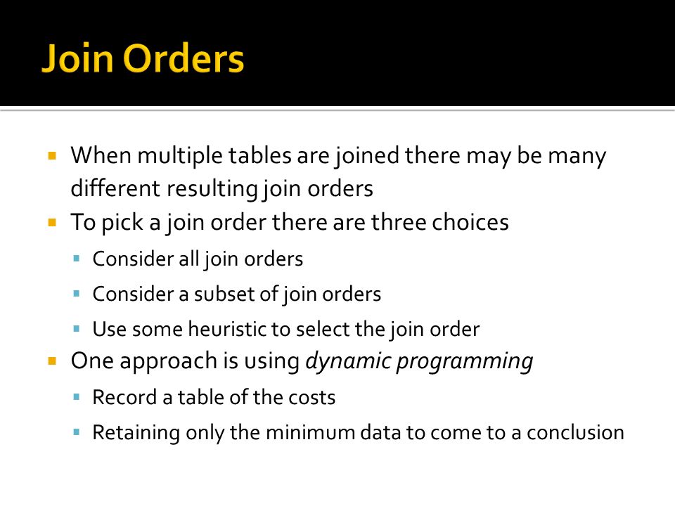  When multiple tables are joined there may be many different resulting join orders  To pick a join order there are three choices  Consider all join orders  Consider a subset of join orders  Use some heuristic to select the join order  One approach is using dynamic programming  Record a table of the costs  Retaining only the minimum data to come to a conclusion
