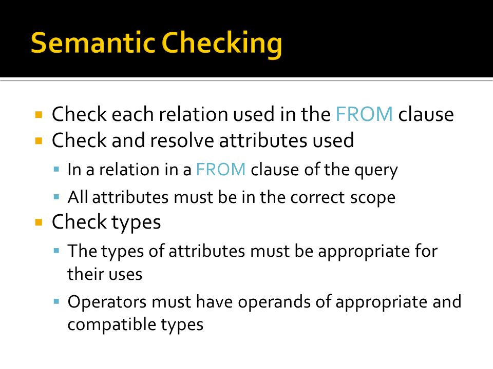  Check each relation used in the FROM clause  Check and resolve attributes used  In a relation in a FROM clause of the query  All attributes must be in the correct scope  Check types  The types of attributes must be appropriate for their uses  Operators must have operands of appropriate and compatible types