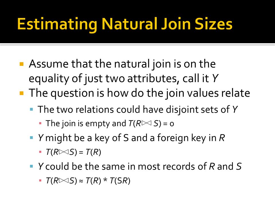  Assume that the natural join is on the equality of just two attributes, call it Y  The question is how do the join values relate  The two relations could have disjoint sets of Y ▪ The join is empty and T(R S) = 0  Y might be a key of S and a foreign key in R ▪ T(R S) = T(R)  Y could be the same in most records of R and S ▪ T(R S) ≈ T(R) * T(SR)
