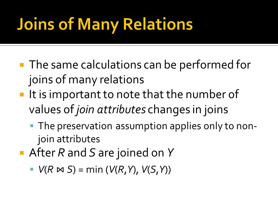  The same calculations can be performed for joins of many relations  It is important to note that the number of values of join attributes changes in joins  The preservation assumption applies only to non- join attributes  After R and S are joined on Y  V(R ⋈ S) = min (V(R,Y), V(S,Y))