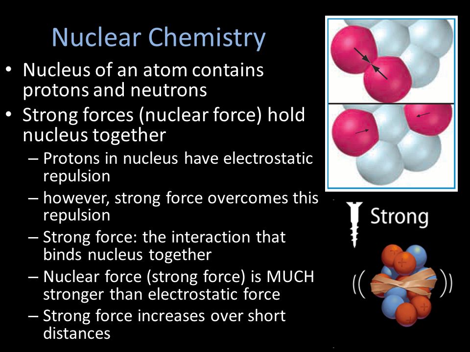 Nucleus of an atom contains protons and neutrons Strong forces (nuclear force) hold nucleus together – Protons in nucleus have electrostatic repulsion – however, strong force overcomes this repulsion – Strong force: the interaction that binds nucleus together – Nuclear force (strong force) is MUCH stronger than electrostatic force – Strong force increases over short distances