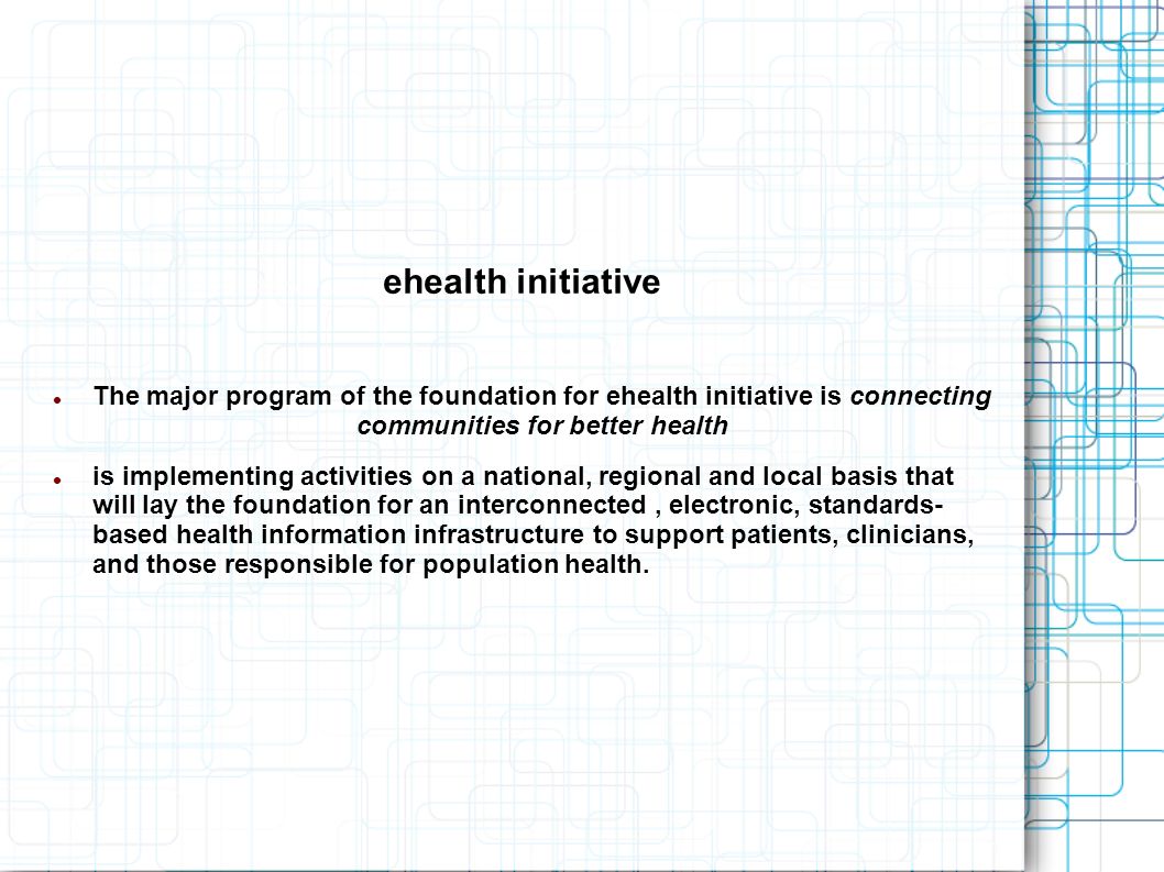 ehealth initiative The major program of the foundation for ehealth initiative is connecting communities for better health is implementing activities on a national, regional and local basis that will lay the foundation for an interconnected, electronic, standards- based health information infrastructure to support patients, clinicians, and those responsible for population health.