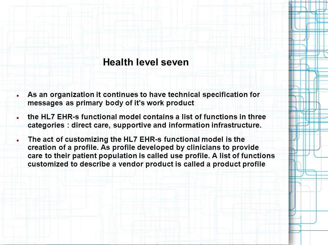Health level seven As an organization it continues to have technical specification for messages as primary body of it s work product the HL7 EHR-s functional model contains a list of functions in three categories : direct care, supportive and information infrastructure.