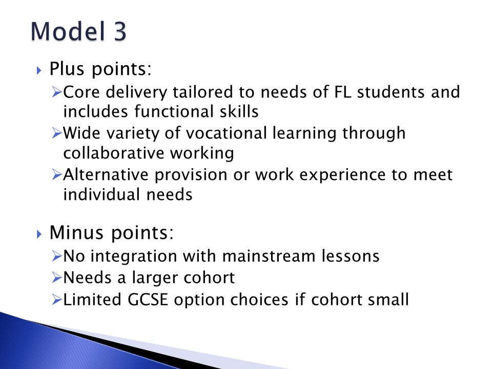  Plus points:  Core delivery tailored to needs of FL students and includes functional skills  Wide variety of vocational learning through collaborative working  Alternative provision or work experience to meet individual needs  Minus points:  No integration with mainstream lessons  Needs a larger cohort  Limited GCSE option choices if cohort small