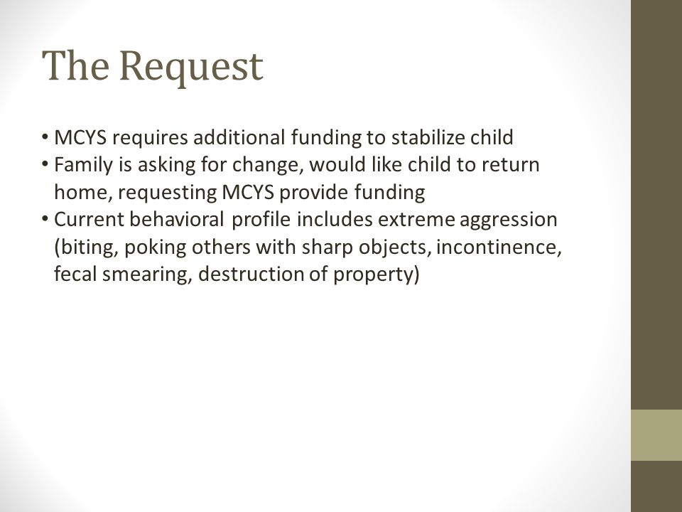 The Request MCYS requires additional funding to stabilize child Family is asking for change, would like child to return home, requesting MCYS provide funding Current behavioral profile includes extreme aggression (biting, poking others with sharp objects, incontinence, fecal smearing, destruction of property)
