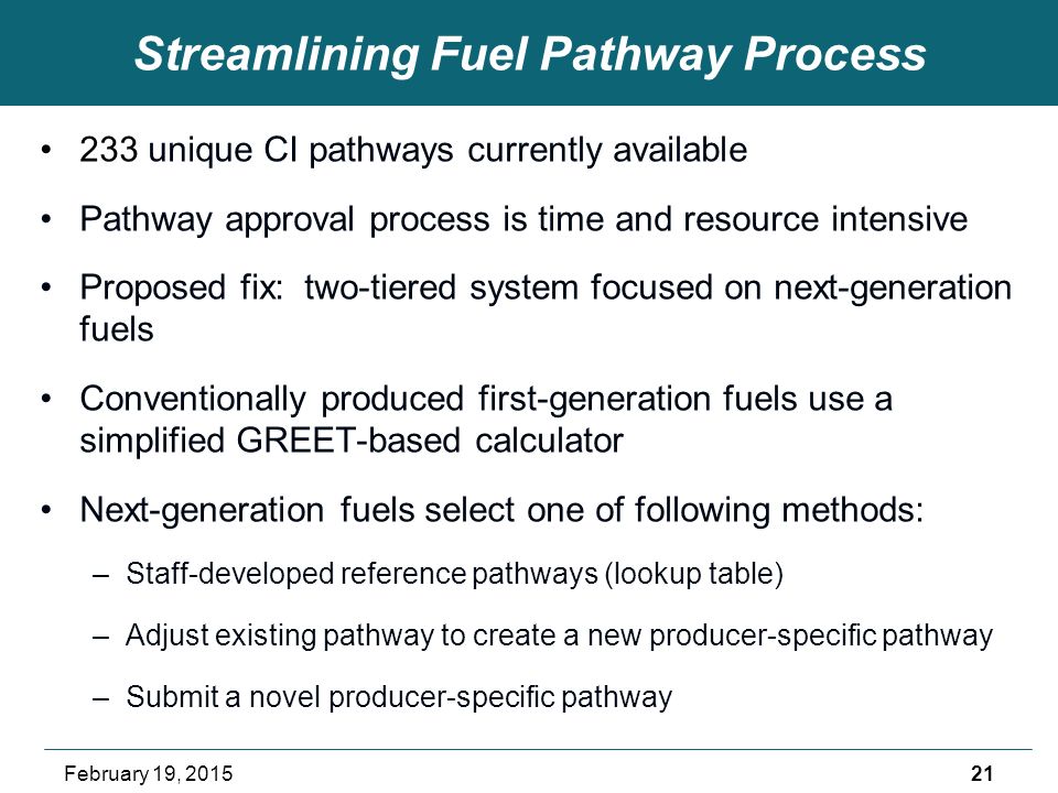 Streamlining Fuel Pathway Process 233 unique CI pathways currently available Pathway approval process is time and resource intensive Proposed fix: two-tiered system focused on next-generation fuels Conventionally produced first-generation fuels use a simplified GREET-based calculator Next-generation fuels select one of following methods: –Staff-developed reference pathways (lookup table) –Adjust existing pathway to create a new producer-specific pathway –Submit a novel producer-specific pathway 21February 19, 2015