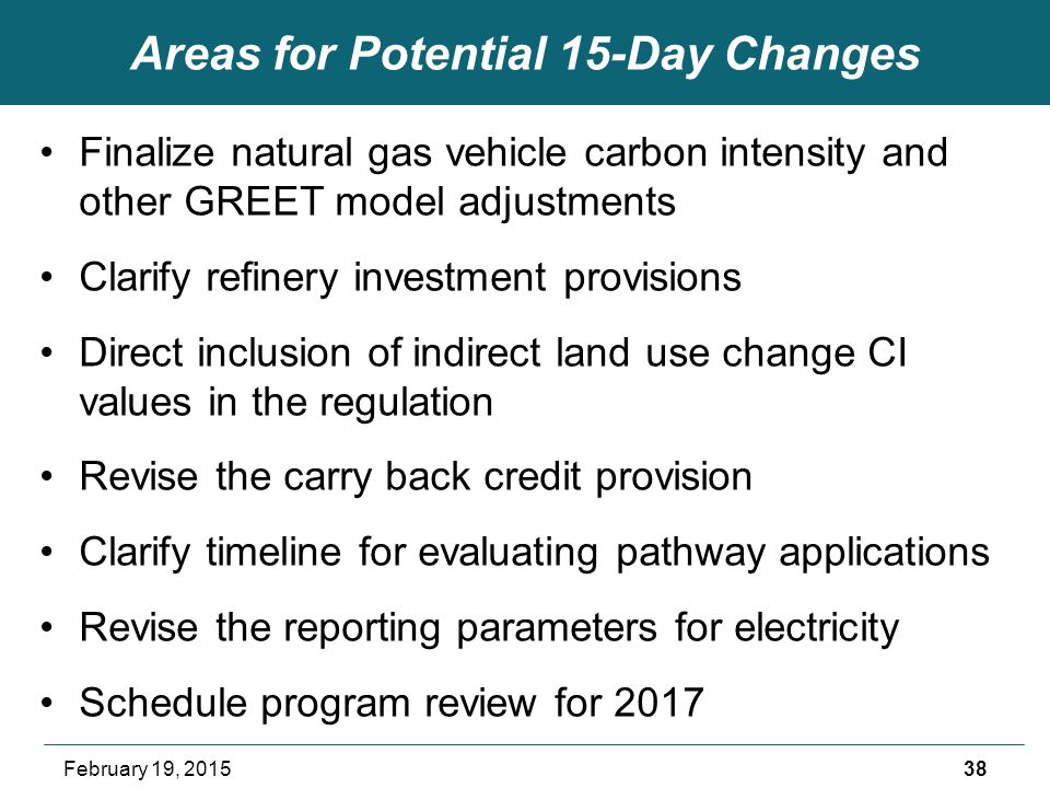 Areas for Potential 15-Day Changes Finalize natural gas vehicle carbon intensity and other GREET model adjustments Clarify refinery investment provisions Direct inclusion of indirect land use change CI values in the regulation Revise the carry back credit provision Clarify timeline for evaluating pathway applications Revise the reporting parameters for electricity Schedule program review for February 19, 2015