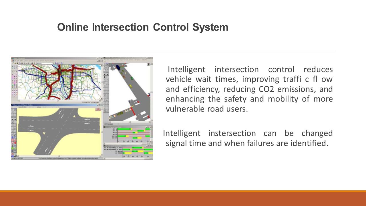 Online Intersection Control System Intelligent intersection control reduces vehicle wait times, improving traffi c fl ow and efficiency, reducing CO2 emissions, and enhancing the safety and mobility of more vulnerable road users.