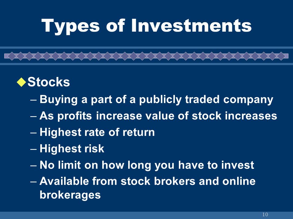10  Stocks –Buying a part of a publicly traded company –As profits increase value of stock increases –Highest rate of return –Highest risk –No limit on how long you have to invest –Available from stock brokers and online brokerages Types of Investments