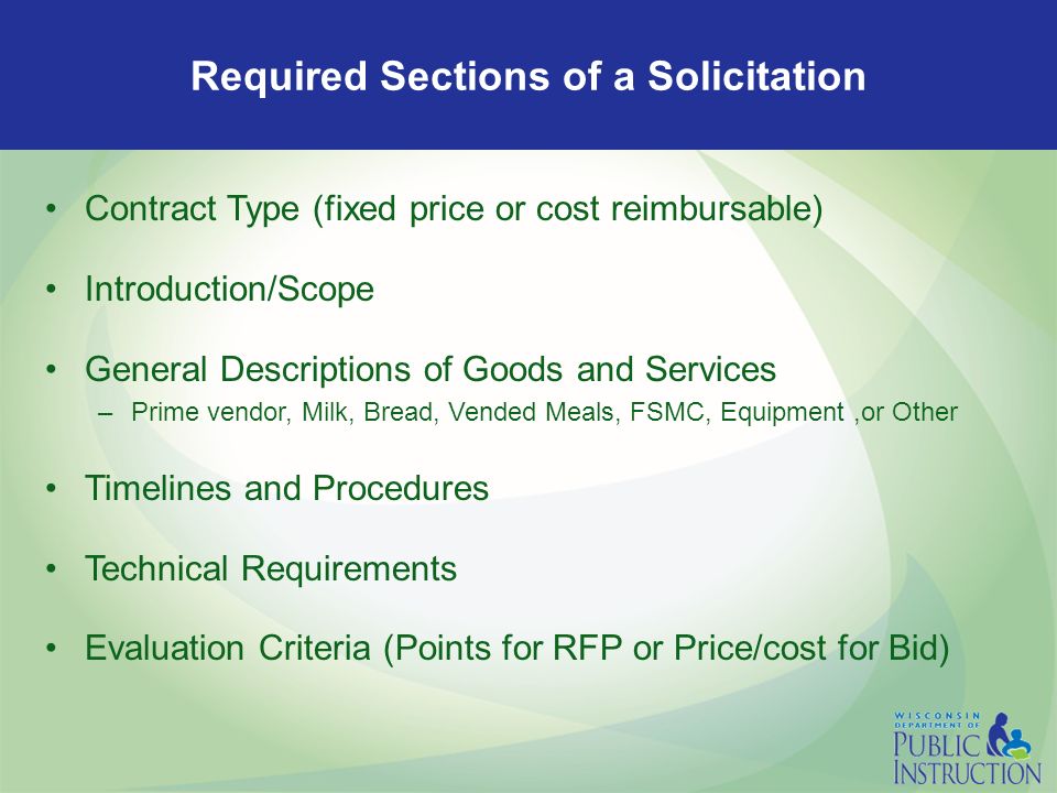 Required Sections of a Solicitation Contract Type (fixed price or cost reimbursable) Introduction/Scope General Descriptions of Goods and Services –Prime vendor, Milk, Bread, Vended Meals, FSMC, Equipment,or Other Timelines and Procedures Technical Requirements Evaluation Criteria (Points for RFP or Price/cost for Bid)