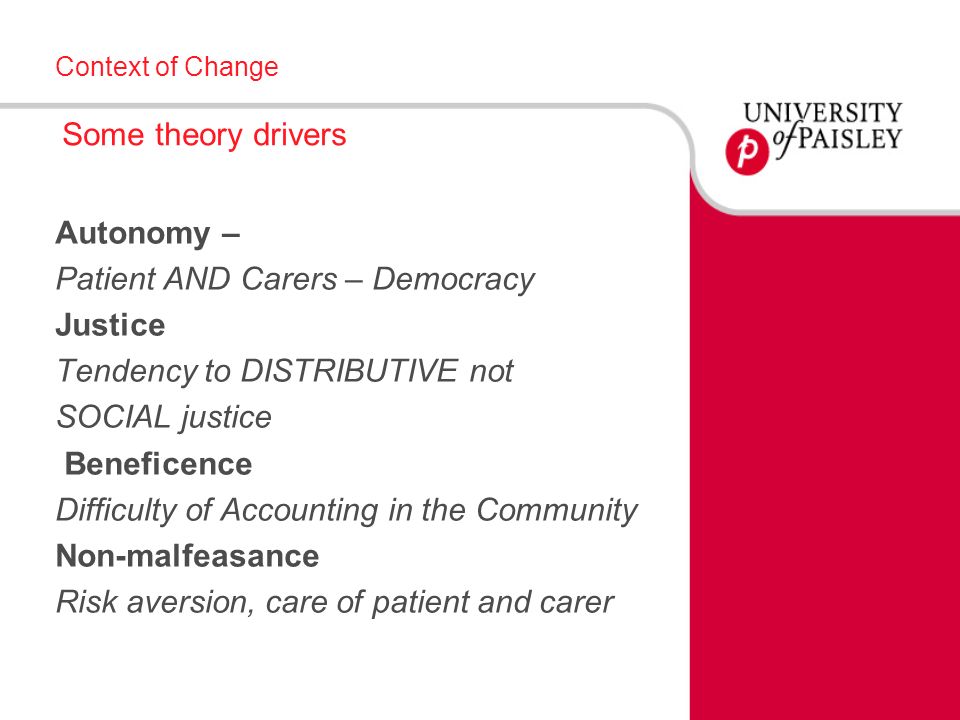 Context of Change Some theory drivers Autonomy – Patient AND Carers – Democracy Justice Tendency to DISTRIBUTIVE not SOCIAL justice Beneficence Difficulty of Accounting in the Community Non-malfeasance Risk aversion, care of patient and carer