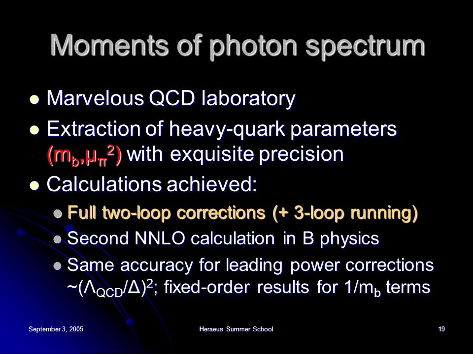 September 3, 2005Heraeus Summer School19 Moments of photon spectrum Marvelous QCD laboratory Marvelous QCD laboratory Extraction of heavy-quark parameters (m b,μ π 2 ) with exquisite precision Extraction of heavy-quark parameters (m b,μ π 2 ) with exquisite precision Calculations achieved: Calculations achieved: Full two-loop corrections (+ 3-loop running) Full two-loop corrections (+ 3-loop running) Second NNLO calculation in B physics Second NNLO calculation in B physics Same accuracy for leading power corrections ~(Λ QCD /Δ) 2 ; fixed-order results for 1/m b terms Same accuracy for leading power corrections ~(Λ QCD /Δ) 2 ; fixed-order results for 1/m b terms