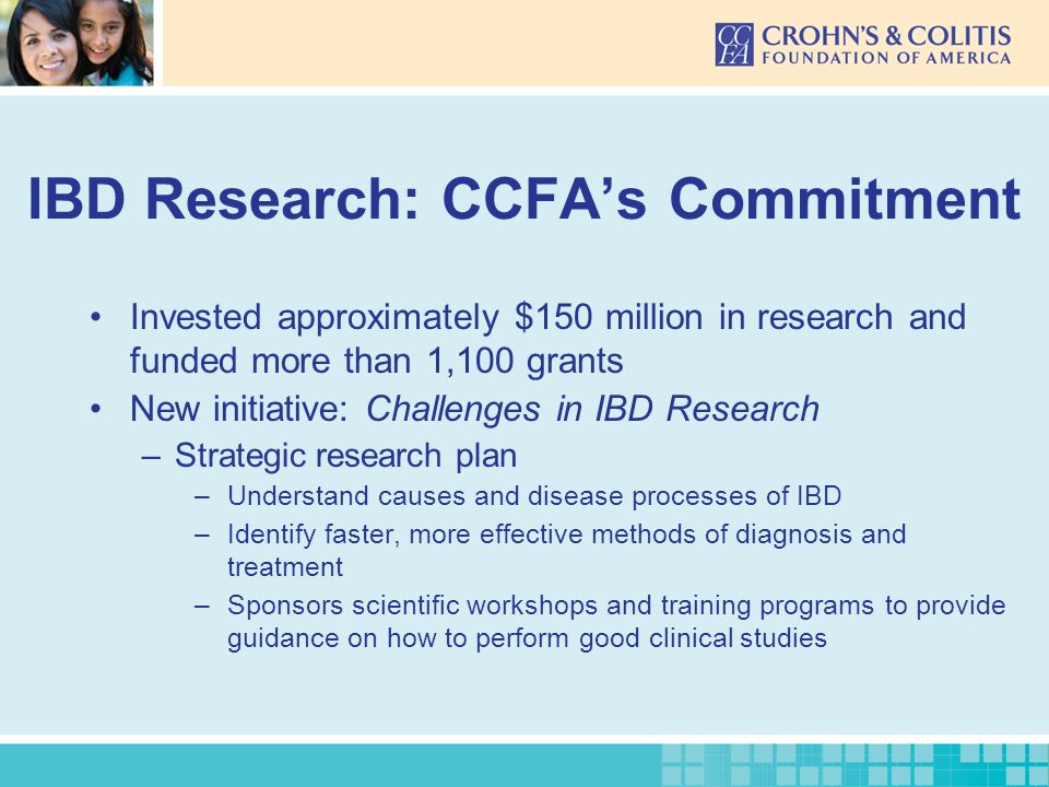 IBD Research: CCFA’s Commitment Invested approximately $150 million in research and funded more than 1,100 grants New initiative: Challenges in IBD Research –Strategic research plan –Understand causes and disease processes of IBD –Identify faster, more effective methods of diagnosis and treatment –Sponsors scientific workshops and training programs to provide guidance on how to perform good clinical studies