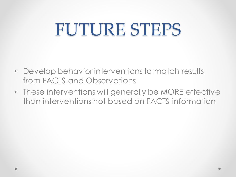 FUTURE STEPS Develop behavior interventions to match results from FACTS and Observations These interventions will generally be MORE effective than interventions not based on FACTS information