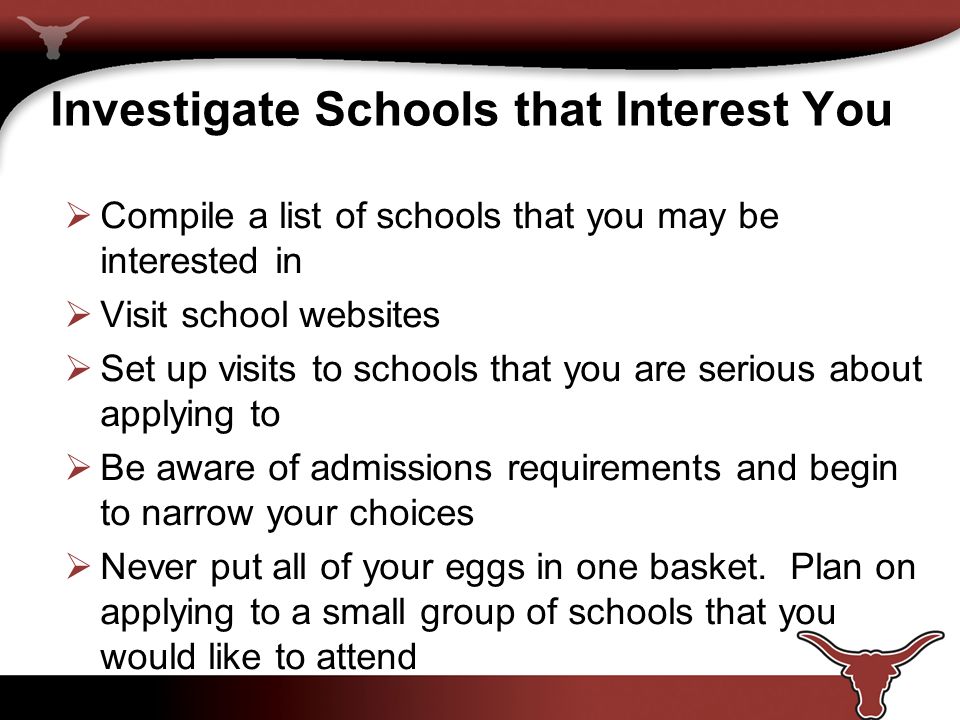 Investigate Schools that Interest You  Compile a list of schools that you may be interested in  Visit school websites  Set up visits to schools that you are serious about applying to  Be aware of admissions requirements and begin to narrow your choices  Never put all of your eggs in one basket.