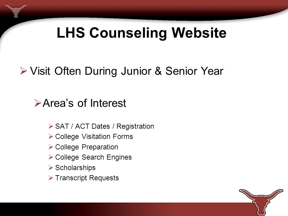 LHS Counseling Website  Visit Often During Junior & Senior Year  Area’s of Interest  SAT / ACT Dates / Registration  College Visitation Forms  College Preparation  College Search Engines  Scholarships  Transcript Requests
