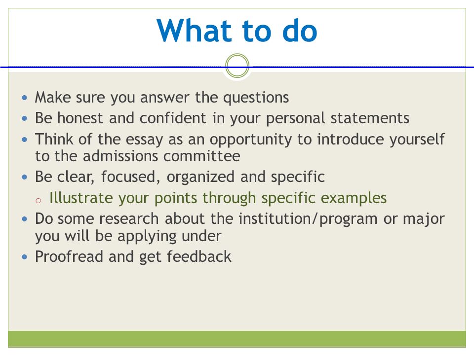 What to do Make sure you answer the questions Be honest and confident in your personal statements Think of the essay as an opportunity to introduce yourself to the admissions committee Be clear, focused, organized and specific o Illustrate your points through specific examples Do some research about the institution/program or major you will be applying under Proofread and get feedback