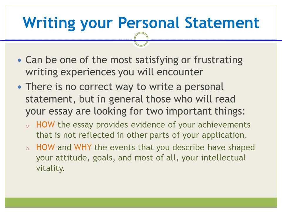 Writing your Personal Statement Can be one of the most satisfying or frustrating writing experiences you will encounter There is no correct way to write a personal statement, but in general those who will read your essay are looking for two important things: o HOW the essay provides evidence of your achievements that is not reflected in other parts of your application.