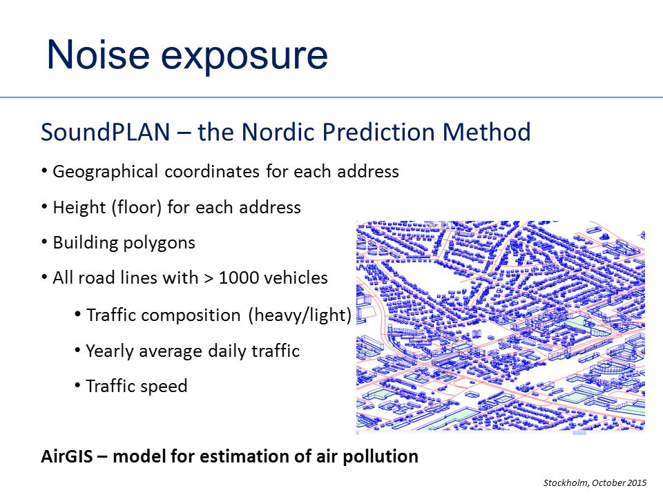 Noise exposure SoundPLAN – the Nordic Prediction Method Geographical coordinates for each address Height (floor) for each address Building polygons All road lines with > 1000 vehicles Traffic composition (heavy/light) Yearly average daily traffic Traffic speed AirGIS – model for estimation of air pollution Stockholm, October 2015