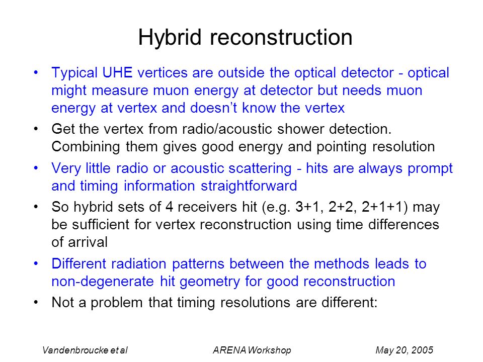 Vandenbroucke et al ARENA Workshop May 20, 2005 Hybrid reconstruction Typical UHE vertices are outside the optical detector - optical might measure muon energy at detector but needs muon energy at vertex and doesn’t know the vertex Get the vertex from radio/acoustic shower detection.