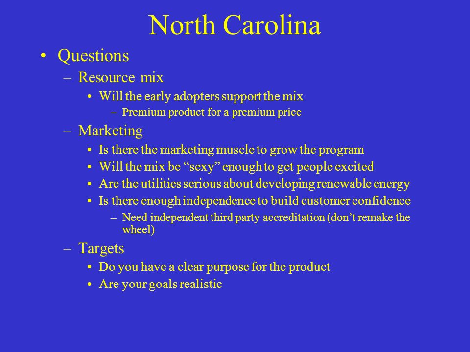 North Carolina Questions –Resource mix Will the early adopters support the mix –Premium product for a premium price –Marketing Is there the marketing muscle to grow the program Will the mix be sexy enough to get people excited Are the utilities serious about developing renewable energy Is there enough independence to build customer confidence –Need independent third party accreditation (don’t remake the wheel) –Targets Do you have a clear purpose for the product Are your goals realistic