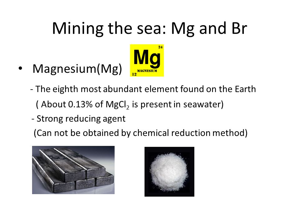 Mining the sea: Mg and Br Magnesium(Mg) - The eighth most abundant element found on the Earth ( About 0.13% of MgCl 2 is present in seawater) - Strong reducing agent (Can not be obtained by chemical reduction method)
