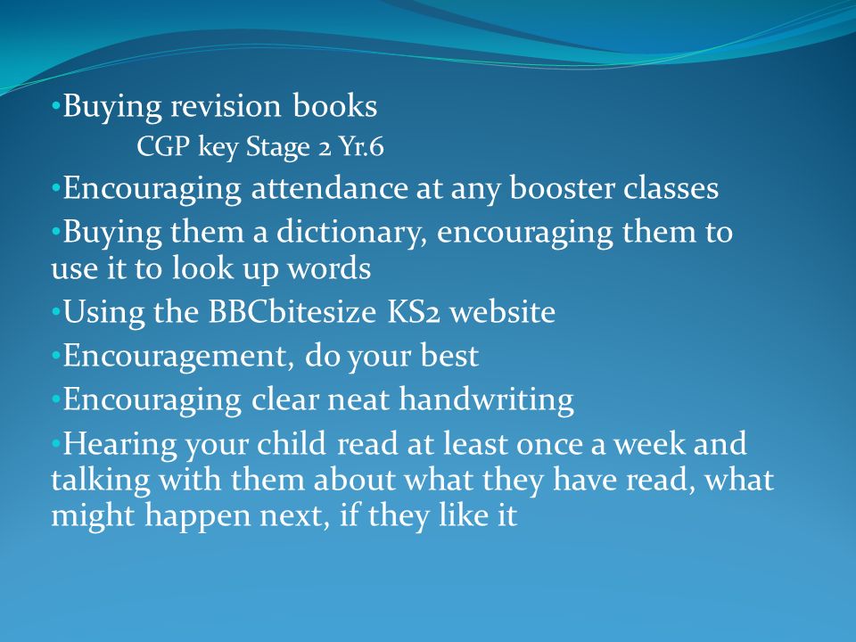 Buying revision books CGP key Stage 2 Yr.6 Encouraging attendance at any booster classes Buying them a dictionary, encouraging them to use it to look up words Using the BBCbitesize KS2 website Encouragement, do your best Encouraging clear neat handwriting Hearing your child read at least once a week and talking with them about what they have read, what might happen next, if they like it