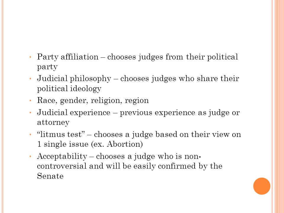 Party affiliation – chooses judges from their political party Judicial philosophy – chooses judges who share their political ideology Race, gender, religion, region Judicial experience – previous experience as judge or attorney litmus test – chooses a judge based on their view on 1 single issue (ex.