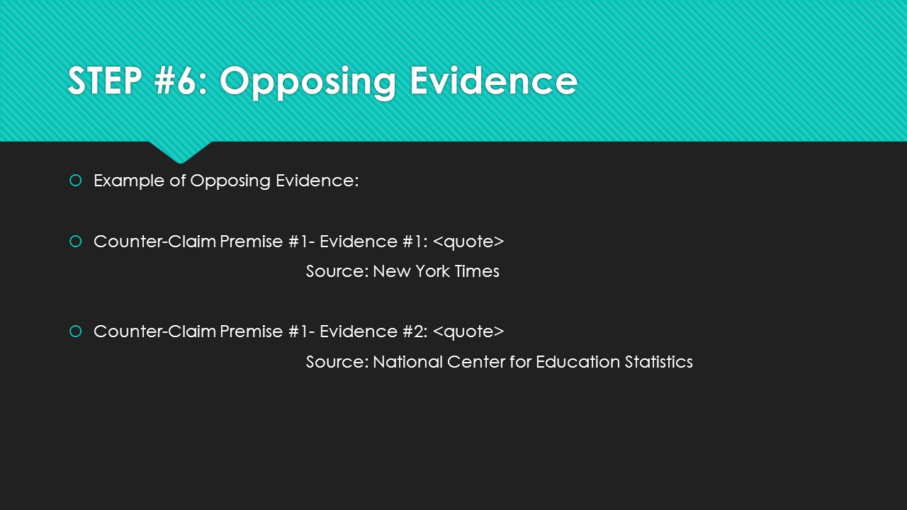 STEP #6: Opposing Evidence  Example of Opposing Evidence:  Counter-Claim Premise #1- Evidence #1: Source: New York Times  Counter-Claim Premise #1- Evidence #2: Source: National Center for Education Statistics  Example of Opposing Evidence:  Counter-Claim Premise #1- Evidence #1: Source: New York Times  Counter-Claim Premise #1- Evidence #2: Source: National Center for Education Statistics