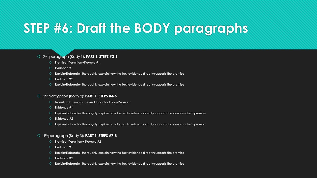 STEP #6: Draft the BODY paragraphs  2 nd paragraph (Body 1): PART 1, STEPS #2-3  P remise= Transition + P remise #1  E vidence #1  E xplain/ E laborate- thoroughly explain how the text evidence directly supports the premise  E vidence #2  E xplain/ E laborate- thoroughly explain how the text evidence directly supports the premise  3 rd paragraph (Body 2): PART 1, STEPS #4-6  Transition + Counter-Claim + Counter-Claim P remise  E vidence #1  E xplain /E laborate - thoroughly explain how the text evidence directly supports the counter-claim premise  E vidence #2  E xplain /E laborate - thoroughly explain how the text evidence directly supports the counter-claim premise  4 th paragraph (Body 3): PART 1, STEPS #7-8  P remise= Transition + P remise #2  E vidence #1  E xplain/ E laborate- thoroughly explain how the text evidence directly supports the premise  E vidence #2  E xplain/ E laborate- thoroughly explain how the text evidence directly supports the premise  2 nd paragraph (Body 1): PART 1, STEPS #2-3  P remise= Transition + P remise #1  E vidence #1  E xplain/ E laborate- thoroughly explain how the text evidence directly supports the premise  E vidence #2  E xplain/ E laborate- thoroughly explain how the text evidence directly supports the premise  3 rd paragraph (Body 2): PART 1, STEPS #4-6  Transition + Counter-Claim + Counter-Claim P remise  E vidence #1  E xplain /E laborate - thoroughly explain how the text evidence directly supports the counter-claim premise  E vidence #2  E xplain /E laborate - thoroughly explain how the text evidence directly supports the counter-claim premise  4 th paragraph (Body 3): PART 1, STEPS #7-8  P remise= Transition + P remise #2  E vidence #1  E xplain/ E laborate- thoroughly explain how the text evidence directly supports the premise  E vidence #2  E xplain/ E laborate- thoroughly explain how the text evidence directly supports the premise