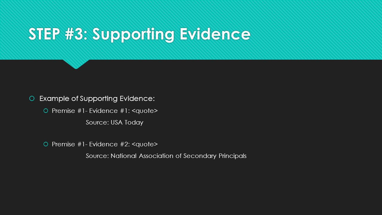STEP #3: Supporting Evidence  Example of Supporting Evidence:  Premise #1- Evidence #1: Source: USA Today  Premise #1- Evidence #2: Source: National Association of Secondary Principals  Example of Supporting Evidence:  Premise #1- Evidence #1: Source: USA Today  Premise #1- Evidence #2: Source: National Association of Secondary Principals