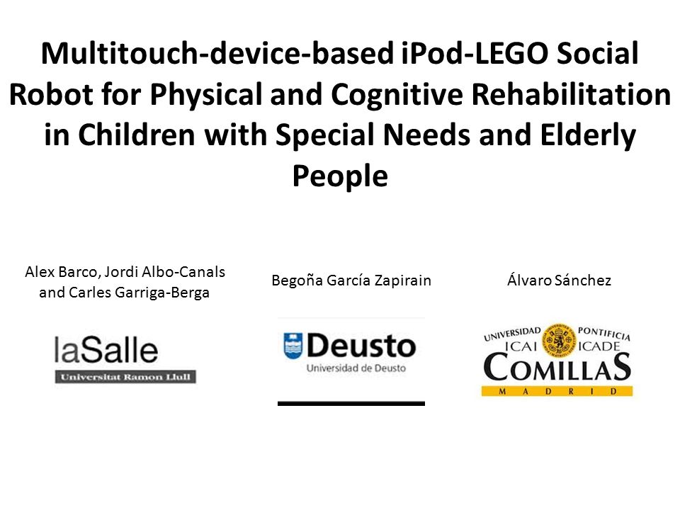 Multitouch-device-based iPod-LEGO Social Robot for Physical and Cognitive Rehabilitation in Children with Special Needs and Elderly People Alex Barco, Jordi Albo-Canals and Carles Garriga-Berga Begoña García Zapirain Álvaro Sánchez