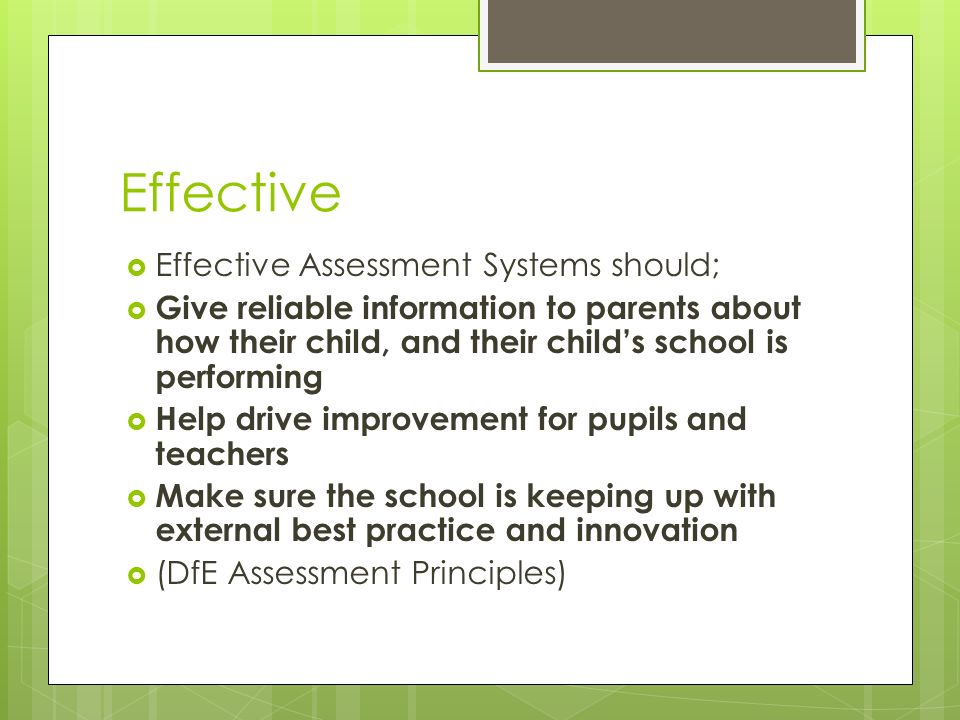 Effective  Effective Assessment Systems should;  Give reliable information to parents about how their child, and their child’s school is performing  Help drive improvement for pupils and teachers  Make sure the school is keeping up with external best practice and innovation  (DfE Assessment Principles)