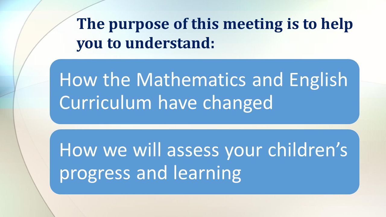 How the Mathematics and English Curriculum have changed How we will assess your children’s progress and learning The purpose of this meeting is to help you to understand: