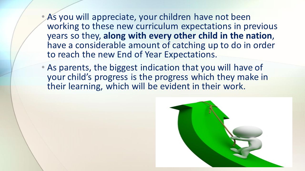 As you will appreciate, your children have not been working to these new curriculum expectations in previous years so they, along with every other child in the nation, have a considerable amount of catching up to do in order to reach the new End of Year Expectations.