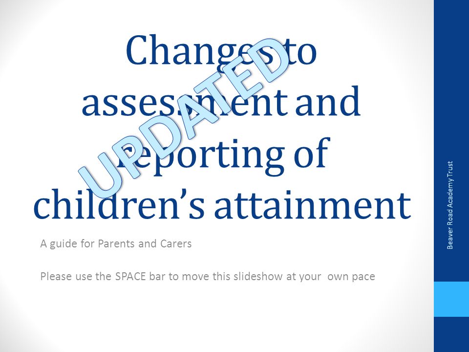 Changes to assessment and reporting of children’s attainment A guide for Parents and Carers Please use the SPACE bar to move this slideshow at your own pace Beaver Road Academy Trust