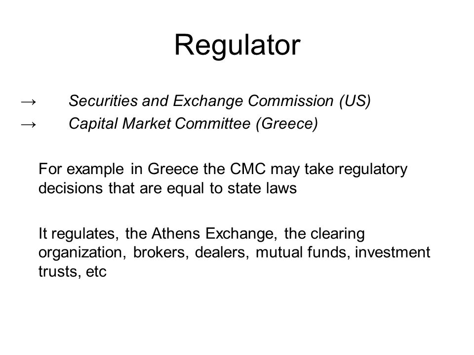 Regulator →Securities and Exchange Commission (US) →Capital Market Committee (Greece) For example in Greece the CMC may take regulatory decisions that are equal to state laws It regulates, the Athens Exchange, the clearing organization, brokers, dealers, mutual funds, investment trusts, etc