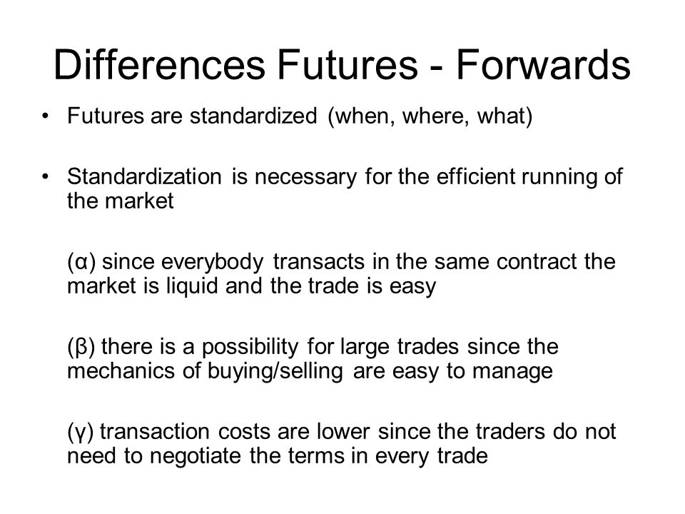 Differences Futures - Forwards Futures are standardized (when, where, what) Standardization is necessary for the efficient running of the market (α) since everybody transacts in the same contract the market is liquid and the trade is easy (β) there is a possibility for large trades since the mechanics of buying/selling are easy to manage (γ) transaction costs are lower since the traders do not need to negotiate the terms in every trade