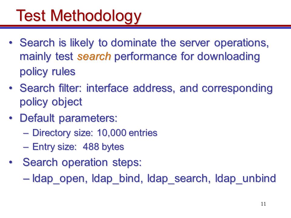11 Search is likely to dominate the server operations, mainly test search performance for downloading policy rulesSearch is likely to dominate the server operations, mainly test search performance for downloading policy rules Search filter: interface address, and corresponding policy objectSearch filter: interface address, and corresponding policy object Default parameters:Default parameters: –Directory size: 10,000 entries –Entry size: 488 bytes Search operation steps: Search operation steps: –ldap_open, ldap_bind, ldap_search, ldap_unbind Test Methodology