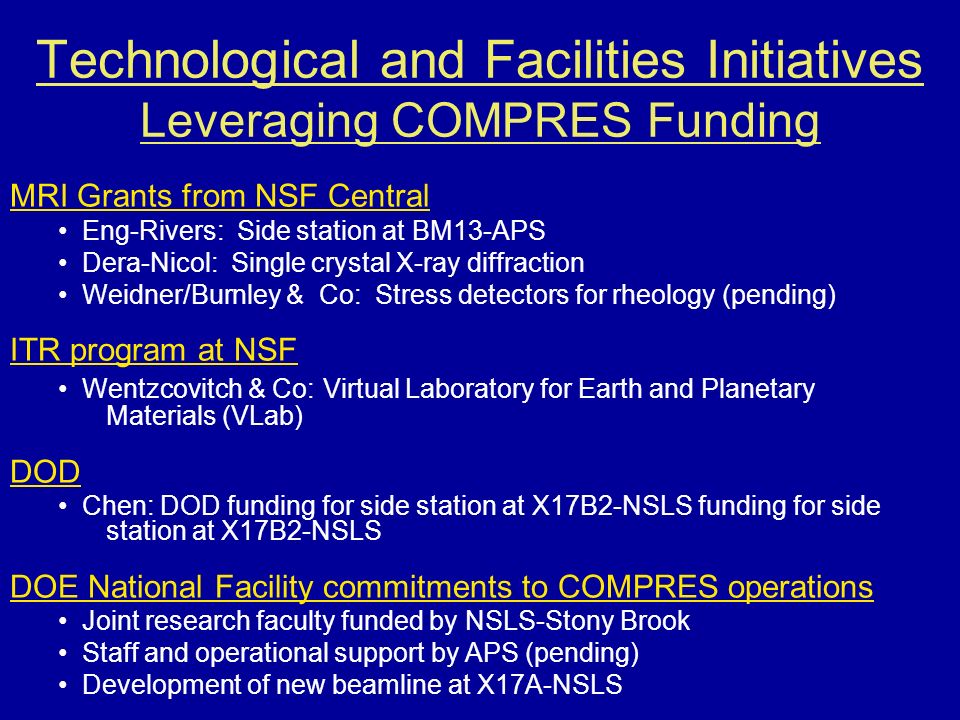 Technological and Facilities Initiatives Leveraging COMPRES Funding MRI Grants from NSF Central Eng-Rivers: Side station at BM13-APS Dera-Nicol: Single crystal X-ray diffraction Weidner/Burnley & Co: Stress detectors for rheology (pending) ITR program at NSF Wentzcovitch & Co: Virtual Laboratory for Earth and Planetary Materials (VLab) DOD Chen: DOD funding for side station at X17B2-NSLS funding for side station at X17B2-NSLS DOE National Facility commitments to COMPRES operations Joint research faculty funded by NSLS-Stony Brook Staff and operational support by APS (pending) Development of new beamline at X17A-NSLS