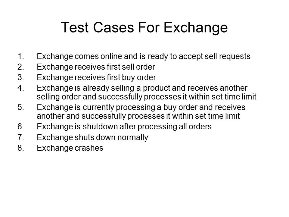 Test Cases For Exchange 1.Exchange comes online and is ready to accept sell requests 2.Exchange receives first sell order 3.Exchange receives first buy order 4.Exchange is already selling a product and receives another selling order and successfully processes it within set time limit 5.Exchange is currently processing a buy order and receives another and successfully processes it within set time limit 6.Exchange is shutdown after processing all orders 7.Exchange shuts down normally 8.Exchange crashes