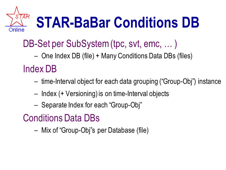STAR-BaBar Conditions DB DB-Set per SubSystem (tpc, svt, emc, … ) –One Index DB (file) + Many Conditions Data DBs (files) Index DB –time-Interval object for each data grouping ( Group-Obj ) instance –Index (+ Versioning) is on time-Interval objects –Separate Index for each Group-Obj Conditions Data DBs –Mix of Group-Obj s per Database (file)