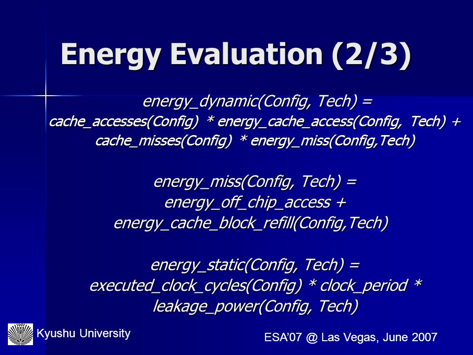 Kyushu University Las Vegas, June 2007 Energy Evaluation (2/3) energy_dynamic(Config, Tech) = energy_dynamic(Config, Tech) = cache_accesses(Config) * energy_cache_access(Config, Tech) + cache_misses(Config) * energy_miss(Config,Tech) energy_miss(Config, Tech) = energy_off_chip_access + energy_cache_block_refill(Config,Tech) energy_cache_block_refill(Config,Tech) energy_static(Config, Tech) = executed_clock_cycles(Config) * clock_period * leakage_power(Config, Tech)