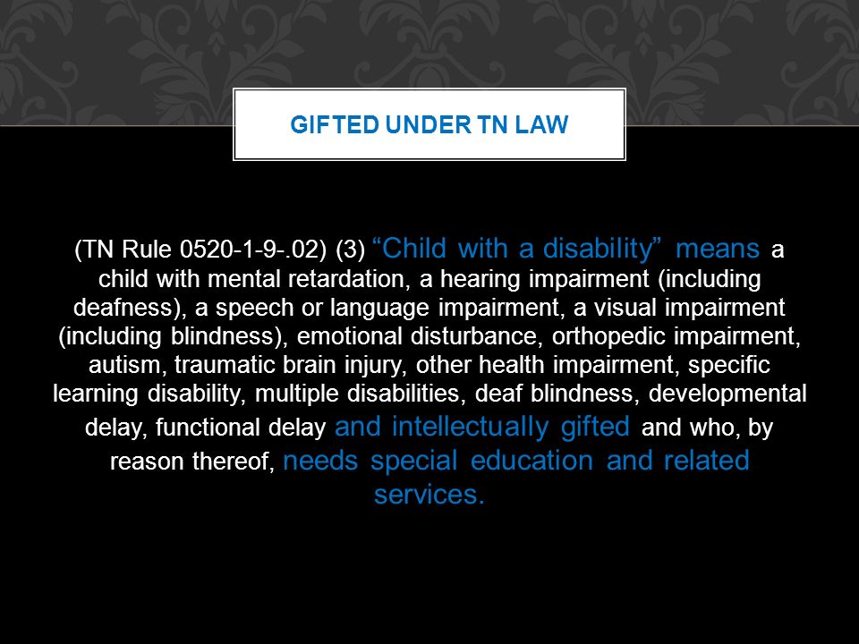 (TN Rule ) (3) Child with a disability means a child with mental retardation, a hearing impairment (including deafness), a speech or language impairment, a visual impairment (including blindness), emotional disturbance, orthopedic impairment, autism, traumatic brain injury, other health impairment, specific learning disability, multiple disabilities, deaf blindness, developmental delay, functional delay and intellectually gifted and who, by reason thereof, needs special education and related services.